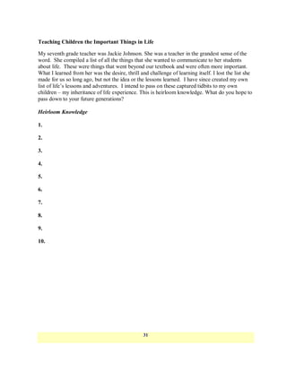 Teaching Children the Important Things in Life

My seventh grade teacher was Jackie Johnson. She was a teacher in the grandest sense of the
word. She compiled a list of all the things that she wanted to communicate to her students
about life. These were things that went beyond our textbook and were often more important.
What I learned from her was the desire, thrill and challenge of learning itself. I lost the list she
made for us so long ago, but not the idea or the lessons learned. I have since created my own
list of life‘s lessons and adventures. I intend to pass on these captured tidbits to my own
children – my inheritance of life experience. This is heirloom knowledge. What do you hope to
pass down to your future generations?

Heirloom Knowledge

1.

2.

3.

4.

5.

6.

7.

8.

9.

10.




                                                 31
 