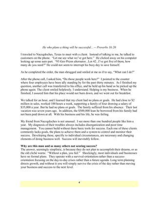 He who plans a thing will be successful... -- Proverbs 16:20

I traveled to Nacogdoches, Texas to meet with a client. Instead of talking to me, he talked to
customers on the phone. ―Let me see what we‘ve got here.‖ He clicked away on his computer
looking up some auto part. ―93 Geo Prizm alternator...Lot 42...I‘ve got five of them, how
many do you need?‖ He could not seem to interrupt his busy day to save himself.

As he completed the order, the man shrugged and smiled at me as if to say, ―What can I do?‖

After the phone call, I asked him, ―Do those people work here?‖ I pointed to the counter
where four employees have been idly standing by for the past thirty minutes. As I finished my
question, another call was transferred to his office, and he held up his hand as he picked up the
phone again. The client smiled helplessly. I understand. Helping is my business. When he
finished, I assured him that his place would not burn down, and we went out for breakfast.

We talked for an hour, and I learned that my client had no plans or goals. He had close to $2
million in sales, worked 100 hours a week, supporting a family of four drawing a salary of
$35,000 a year. But he had no plans or goals. The family suffered from his absence. Their last
vacation was seven years ago. In addition, the $500,000 loan he borrowed from his family had
not been paid down at all. With his business and his life, he was failing.

My friend from Nacogdoches is not unusual. I see more than one hundred people like him a
year. My diagnosis of their troubles always includes disorganization and poor time
management. You cannot build without these basic tools for success. Each one of these clients
commonly lacks goals, the plans to achieve them and a system to control and monitor their
success. Developing these, specific to individual circumstances, are necessary and changing
elements of doing business well. Success will inevitably follow.

Why are this man and so many others not scoring success?
The answer, seemingly simplistic, is because they do not plan to accomplish their dreams, or as
the old cliché warns: ―Without a plan, you fail.‖ Shockingly, most individuals and businesses
have no formal plans. They operate with a survival-orientation rather than a success-
orientation focusing on the day-to-day crises rather than a future agenda. Long term planning
directs growth, and without it you will simply survive the crisis of the day rather than moving
your business and success to the next level.



                                                4
 