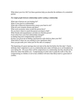 What about your love life? Let these questions help you describe the attributes of a committed
partner.

For single people between relationships and/or seeking a relationship

What type of person are you looking for?
What is your goal in a relationship?
What type of physical characteristics causes your heart to stir?
What are your romantic dreams and ideas?
What socio-economic status would this person have?
Do you know where to search the person you hope to find?
What friends and acquaintances can help you find this person?
From where have your best relationships emerged?
Is finding long term companionship a priority?
Or have you given up on finding a good person with which to share your life?
What kind of values are you seeking in your significant other?
Have you put aside your values just for the sake of company?

The beginning of a great marriage does not start at the altar but before the first date! Clearly
defining what‘s important to you in a relationship and a mate will help you to set boundaries in
your dating life. Of course there will be compromises in a relationship, but they should not be
about the values that define you. Compromising on what color to paint the walls is fine, but
compromising on whether or not to have children will more than likely lead to a great deal of
conflict.




                                               44
 