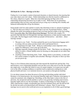 Till Death Do Us Part – Marriage at Its Best

Finding love is not simply a matter of personal chemistry or shared interests, but ensuring that
your mate shares your core values. Failed relationships can often be traced to a difference in
life values, objectives or goals. Many have described ignoring red flags early in the
relationship and pressing forward to try to make it work. While there are no guarantees,
understanding what you truly want and need can go a long way to entering into a healthy and
balanced relationship that will go the distance.

Some people want love and a partner so much, they determine to have it, instead of aspiring to
it. That sets them up to believe in something that is not real. Psychologist Robin L. Smith
debunks the myths surrounding prospective and even long-married couples in her best-selling
book, Lies at the Altar: The Truth About Great Marriages. The book asks couples 276
questions that help them sort through their marriage expectations or help married couples chart
a new path. The four biggest myths Smith says people tell themselves – and others – about
marriage include:

   1   The past is over. Truth – You have packed the past in your honeymoon luggage and it
       is coming with you unless you have dealt with it and learned from it.
   2   It is important to be right. Truth – Being in a relationship is more important with a
       respect for differences. Leave your ego at the door.
   3   Marriage magically changes people for the better. Truth – That fantasy can sabotage the
       ability to create a vibrant, healthy union by focusing on what people are not rather than
       who they are.
   4   Anything is better than being alone. Truth – Being whole is your destiny, so alone and
       free cannot compare to together and controlled. Marriage is the place to show up when
       you are grown up.


There is a lot of illusion about marrying and what married life should look and feel like. First
and foremost, a love relationship demands work just like every other area of our life, but unlike
any single area, it can affect the whole in ways we cannot imagine. Love gone sour can spill
over to the office, eroding confidence or manifest itself as depression creating havoc with
physical health and more. Love nurtured, however, can sustain us through any hardship.

It is not about romance but about the power of loving and cherishing another individual.
Romance is for honeymooners, the occasional Saturday night and a Valentine extravaganza. It
cannot be sustained, only whipped up. Cherishing, on the other hand, is done in the face of
adversity, the unexpected and the painful as well as every good day including anniversaries,
Saturday nights and an over-the-top holiday. Evidence of cherishing was Nancy Reagan in
2004, experiencing a simple, recognizable gaze from her husband whose side she had not left
for the last ten years as he deteriorated with Alzheimer‘s disease. Their 52-year loving
marriage was no secret to the world and serves as an inspiration to all of what a good marriage


                                               47
 