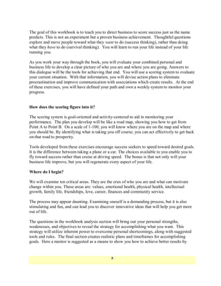 The goal of this workbook is to teach you to direct business to score success just as the name
predicts. This is not an experiment but a proven business achievement. Thoughtful questions
explore and move people toward what they want to do (success thinking), rather than doing
what they have to do (survival thinking). You will learn to run your life instead of your life
running you.

As you work your way through the book, you will evaluate your combined personal and
business life to develop a clear picture of who you are and where you are going. Answers to
this dialogue will be the tools for achieving that end. You will use a scoring system to evaluate
your current situation. With that information, you will devise action plans to eliminate
procrastination and improve communication with associations which create results. At the end
of these exercises, you will have defined your path and own a weekly system to monitor your
progress.


How does the scoring figure into it?

The scoring system is goal-oriented and activity-centered to aid in monitoring your
performance. The plan you develop will be like a road map, showing you how to get from
Point A to Point B. On a scale of 1-100, you will know where you are on the map and where
you should be. By identifying what is taking you off course, you can act effectively to get back
on that road to prosperity.

Tools developed from these exercises encourage success seekers to speed toward desired goals.
It is the difference between taking a plane or a car. The choices available to you enable you to
fly toward success rather than cruise at driving speed. The bonus is that not only will your
business life improve, but you will regenerate every aspect of your life.

Where do I begin?

We will examine ten critical areas. They are the crux of who you are and what can motivate
change within you. These areas are: values, emotional health, physical health, intellectual
growth, family life, friendships, love, career, finances and community service.

The process may appear daunting. Examining oneself is a demanding process, but it is also
stimulating and fun, and can lead you to discover innovative ideas that will help you get more
out of life.

The questions in the workbook analysis section will bring out your personal strengths,
weaknesses, and objectives to reveal the strategy for accomplishing what you want. This
strategy will utilize inherent power to overcome personal shortcomings, along with suggested
tools and rules. The final section creates realistic plans and timeframes for accomplishing
goals. Here a mentor is suggested as a means to show you how to achieve better results by


                                                5
 