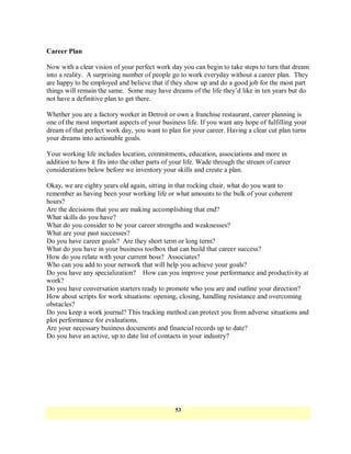 Career Plan

Now with a clear vision of your perfect work day you can begin to take steps to turn that dream
into a reality. A surprising number of people go to work everyday without a career plan. They
are happy to be employed and believe that if they show up and do a good job for the most part
things will remain the same. Some may have dreams of the life they‘d like in ten years but do
not have a definitive plan to get there.

Whether you are a factory worker in Detroit or own a franchise restaurant, career planning is
one of the most important aspects of your business life. If you want any hope of fulfilling your
dream of that perfect work day, you want to plan for your career. Having a clear cut plan turns
your dreams into actionable goals.

Your working life includes location, commitments, education, associations and more in
addition to how it fits into the other parts of your life. Wade through the stream of career
considerations below before we inventory your skills and create a plan.

Okay, we are eighty years old again, sitting in that rocking chair, what do you want to
remember as having been your working life or what amounts to the bulk of your coherent
hours?
Are the decisions that you are making accomplishing that end?
What skills do you have?
What do you consider to be your career strengths and weaknesses?
What are your past successes?
Do you have career goals? Are they short term or long term?
What do you have in your business toolbox that can build that career success?
How do you relate with your current boss? Associates?
Who can you add to your network that will help you achieve your goals?
Do you have any specialization? How can you improve your performance and productivity at
work?
Do you have conversation starters ready to promote who you are and outline your direction?
How about scripts for work situations: opening, closing, handling resistance and overcoming
obstacles?
Do you keep a work journal? This tracking method can protect you from adverse situations and
plot performance for evaluations.
Are your necessary business documents and financial records up to date?
Do you have an active, up to date list of contacts in your industry?




                                                53
 