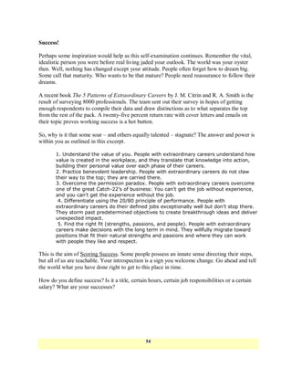 Success!

Perhaps some inspiration would help as this self-examination continues. Remember the vital,
idealistic person you were before real living jaded your outlook. The world was your oyster
then. Well, nothing has changed except your attitude. People often forget how to dream big.
Some call that maturity. Who wants to be that mature? People need reassurance to follow their
dreams.

A recent book The 5 Patterns of Extraordinary Careers by J. M. Citrin and R. A. Smith is the
result of surveying 8000 professionals. The team sent out their survey in hopes of getting
enough respondents to compile their data and draw distinctions as to what separates the top
from the rest of the pack. A twenty-five percent return rate with cover letters and emails on
their topic proves working success is a hot button.

So, why is it that some soar – and others equally talented – stagnate? The answer and power is
within you as outlined in this excerpt.

       1. Understand the value of you. People with extraordinary careers understand how
       value is created in the workplace, and they translate that knowledge into action,
       building their personal value over each phase of their careers.
       2. Practice benevolent leadership. People with extraordinary careers do not claw
       their way to the top; they are carried there.
       3. Overcome the permission paradox. People with extraordinary careers overcome
       one of the great Catch-22’s of business: You can't get the job without experience,
       and you can't get the experience without the job.
        4. Differentiate using the 20/80 principle of performance. People with
       extraordinary careers do their defined jobs exceptionally well but don't stop there.
       They storm past predetermined objectives to create breakthrough ideas and deliver
       unexpected impact.
        5. Find the right fit (strengths, passions, and people). People with extraordinary
       careers make decisions with the long term in mind. They willfully migrate toward
       positions that fit their natural strengths and passions and where they can work
       with people they like and respect.

This is the aim of Scoring Success. Some people possess an innate sense directing their steps,
but all of us are teachable. Your introspection is a sign you welcome change. Go ahead and tell
the world what you have done right to get to this place in time.

How do you define success? Is it a title, certain hours, certain job responsibilities or a certain
salary? What are your successes?




                                                 54
 