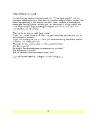 Tell me a little about yourself

The most important question in any career analysis is ―Tell me about yourself.‖ How you
answer that invitation to promote yourself sets the whole tone and credibility for any interview,
networking opportunity or sales presentation whether you are employed, self-employed or
unemployed. When you get the chance to speak, this is the chance to guide your flight path.
Speak about where you are going within your company, your field and your future. Sell
yourself and you can sell anything.

When was the last time you updated your resume?
Do you keep a tape of frequently asked interview questions and best answers so that you can
rehearse before an interview?
Do you have post interview tools like ―Thank you‖ letters to follow up with after an interview
to increases your chances of success?
When is the last time someone asked you what you do for a living?
How did you answer?
Did you give them a contrite answer or something more provocative?
How do you promote yourself?
How can you make yourself stand out above the crowd?

So, go ahead, tell me about the best of who you see yourself to be…




                                               55
 