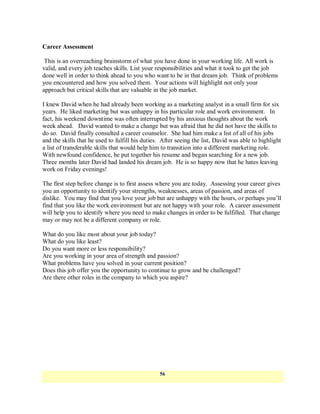 Career Assessment

 This is an overreaching brainstorm of what you have done in your working life. All work is
valid, and every job teaches skills. List your responsibilities and what it took to get the job
done well in order to think ahead to you who want to be in that dream job. Think of problems
you encountered and how you solved them. Your actions will highlight not only your
approach but critical skills that are valuable in the job market.

I knew David when he had already been working as a marketing analyst in a small firm for six
years. He liked marketing but was unhappy in his particular role and work environment. In
fact, his weekend downtime was often interrupted by his anxious thoughts about the work
week ahead. David wanted to make a change but was afraid that he did not have the skills to
do so. David finally consulted a career counselor. She had him make a list of all of his jobs
and the skills that he used to fulfill his duties. After seeing the list, David was able to highlight
a list of transferable skills that would help him to transition into a different marketing role.
With newfound confidence, he put together his resume and began searching for a new job.
Three months later David had landed his dream job. He is so happy now that he hates leaving
work on Friday evenings!

The first step before change is to first assess where you are today. Assessing your career gives
you an opportunity to identify your strengths, weaknesses, areas of passion, and areas of
dislike. You may find that you love your job but are unhappy with the hours, or perhaps you‘ll
find that you like the work environment but are not happy with your role. A career assessment
will help you to identify where you need to make changes in order to be fulfilled. That change
may or may not be a different company or role.

What do you like most about your job today?
What do you like least?
Do you want more or less responsibility?
Are you working in your area of strength and passion?
What problems have you solved in your current position?
Does this job offer you the opportunity to continue to grow and be challenged?
Are there other roles in the company to which you aspire?




                                                 56
 