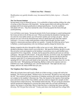 Critical Area Nine – Finances

Wealth gotten very quickly dwindles away, but amassed little by little, it grows. -- Proverbs
13:11

The Ten Percent Solution
Saving money is key to financial success. It is worthwhile to begin teaching children the value
of saving so that it becomes a life long habit. Saving requires hard work and sacrifice and a
paradigm shift from instant gratification to delayed gratification. Even the wealthiest
individuals still save. They have learned the value of insuring against the future through
careful planning.

Live well below your means. Saving ten percent of all of your earnings is a good starting point
but it does not have to be all that you save! When you develop the discipline of putting away
ten cents for every dollar earned, you will see how quickly your savings can grow. The ten
percent you save will not be missed because often we spend much more than that without
realizing it. It is easy to make small purchases without much thought, but those small,
impulsive, unnecessary purchases add up very quickly. Consider the following advice I gave
to Barbara, a casual acquaintance who was looking to quickly change her bottom line.

Barbara stopped at the drive through for coffee on her way to work. While ordering, she
decided to purchase a bakery item to eat on the drive. She spent $6.50 before she got to work.
She arrived at work and stopped in at the building‘s convenience store to grab bottled water,
and paid $2.25 for a large bottle. At lunch, she by-passed the cafeteria and went out with her
colleagues. She spent $12.00 at lunch. At the end of the day, too tired to cook, she stopped for
Chinese Food for the family which cost her, $22.50. Barbara, because she did not plan her
expenses, spent $43.25 on unnecessary purchases in one day. We calculated that she was
spending $216.25 each work week based on her typical day- with nothing to show for it at the
end of the week. With planning and budgeting, Barbara could cut her expenses and save
$100.00 every week, $5200.00 per year- and still feed herself. That night she drew up a
budget, and now she makes $5000 more per year.

The Neighbors Don’t Know Everything

When the car broke down and it took a chunk out of their savings, a young wife said to her
husband, ―We‘ll never get ahead.‖ Without worry, he answered, ―Be glad we save and can pay
the bill.‖ She countered with her frustrations of camping vacations they really enjoyed but did
not compare to the neighbor‘s Hawaiian trip. Then, she moaned of the expense of just putting
jeans and tennis shoes on their four children, and she could not imagine how people on their
street put boats in their driveway. The husband smiled and said, ―We are saving for retirement
and the unexpected, budgeting for everyone that sleeps under this roof and contributing to
charity. Our money is in the bank. Most of what they have is cluttering their house and their
driveway. We‘ll be just fine in the end.‖ Twenty years later, trust funds paid four college bills,


                                                58
 