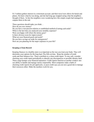 $1.5 million gathers interest in a retirement account, and their travel now allows for hotels and
planes. He knew what he was doing, and she had long ago stopped caring what the neighbors
thought of them. In fact the neighbors were wondering how this simple couple had managed to
outpace them in the end.

These questions should make you think…
How do you save money?
Do you have a ten-percent solution or established method of setting cash aside?
When is the last time you analyzed your monthly expenses?
Were you happy with where the money goes?
Is there obvious room for improvement?
What are your financial goals and needs?
Do you have savings set aside for emergencies?
How are you planning for the major expenses in your life?


Keeping a Clean Record

Keeping finances in a healthy state is as important as the way you treat your body. They will
determine your options for the long haul. Pay bills on time. Keep the number of credit
cards and their balances low. These contribute to a clean credit report. To stay safe, consider
checking your credit report periodically to identify any discrepancies or possible identity theft.
These snags hamper your financial reputation. Credit reports function as another window into
our ability to handle and manage money responsibly. Most companies make a habit of
checking credit reports for job applicants, so poor credit says you are not a good risk to manage
their resources either. Make the numbers work for you.




                                                59
 