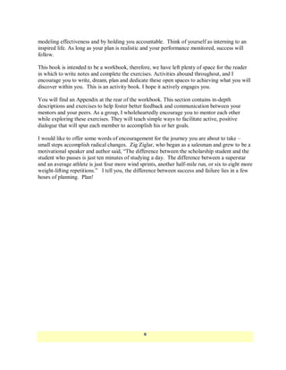 modeling effectiveness and by holding you accountable. Think of yourself as interning to an
inspired life. As long as your plan is realistic and your performance monitored, success will
follow.

This book is intended to be a workbook, therefore, we have left plenty of space for the reader
in which to write notes and complete the exercises. Activities abound throughout, and I
encourage you to write, dream, plan and dedicate these open spaces to achieving what you will
discover within you. This is an activity book. I hope it actively engages you.

You will find an Appendix at the rear of the workbook. This section contains in-depth
descriptions and exercises to help foster better feedback and communication between your
mentors and your peers. As a group, I wholeheartedly encourage you to mentor each other
while exploring these exercises. They will teach simple ways to facilitate active, positive
dialogue that will spur each member to accomplish his or her goals.

I would like to offer some words of encouragement for the journey you are about to take –
small steps accomplish radical changes. Zig Ziglar, who began as a salesman and grew to be a
motivational speaker and author said, ―The difference between the scholarship student and the
student who passes is just ten minutes of studying a day. The difference between a superstar
and an average athlete is just four more wind sprints, another half-mile run, or six to eight more
weight-lifting repetitions.‖ I tell you, the difference between success and failure lies in a few
hours of planning. Plan!




                                                6
 