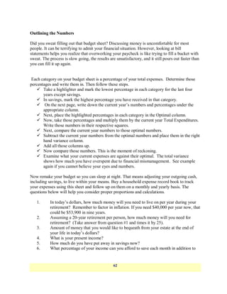 Outlining the Numbers

Did you sweat filling out that budget sheet? Discussing money is uncomfortable for most
people. It can be terrifying to admit your financial situation. However, looking at bill
statements helps you realize that overworking your paycheck is like trying to fill a bucket with
sweat. The process is slow going, the results are unsatisfactory, and it still pours out faster than
you can fill it up again.


 Each category on your budget sheet is a percentage of your total expenses. Determine those
percentages and write them in. Then follow these steps.
     Take a highlighter and mark the lowest percentage in each category for the last four
       years except savings.
     In savings, mark the highest percentage you have received in that category.
     On the next page, write down the current year‘s numbers and percentages under the
       appropriate column.
     Next, place the highlighted percentages in each category in the Optimal column.
     Now, take those percentages and multiply them by the current year Total Expenditures.
       Write those numbers in their respective squares.
     Next, compare the current year numbers to those optimal numbers.
     Subtract the current year numbers from the optimal numbers and place them in the right
       hand variance column.
     Add all those columns up.
     Now compare those numbers. This is the moment of reckoning.
     Examine what your current expenses are against their optimal. The total variance
       shows how much you have overspent due to financial mismanagement. See example
       again if you cannot believe your eyes and numbers.

Now remake your budget so you can sleep at night. That means adjusting your outgoing cash,
including savings, to live within your means. Buy a household expense record book to track
your expenses using this sheet and follow up on them on a monthly and yearly basis. The
questions below will help you consider proper proportions and calculations.

   1.      In today‘s dollars, how much money will you need to live on per year during your
           retirement? Remember to factor in inflation. If you need $40,000 per year now, that
           could be $53,900 in nine years.
   2.      Assuming a 20-year retirement per person, how much money will you need for
           retirement? (Take answer from question #1 and times it by 25).
   3.      Amount of money that you would like to bequeath from your estate at the end of
           your life in today‘s dollars?
   4.      What is your present income?
   5.      How much do you have put away in savings now?
   6.      What percentage of your income can you afford to save each month in addition to


                                                 62
 