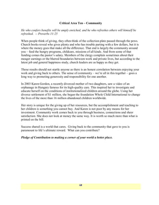 Critical Area Ten – Community

He who confers benefits will be amply enriched, and he who refreshes others will himself be
refreshed. -- Proverbs 11:25

When people think of giving, they often think of the collection plate passed through the pews.
Church books reveal who gives plenty and who has trouble parting with a few dollars, but it is
where the money goes that make all the difference. That end is largely the community around
you – feed the hungry programs, childcare, missions of all kinds. And from some of that
funding comes the pastor‘s salary. Members of the clergy complain sometimes about their
meager earnings or the blurred boundaries between work and private lives, but according to the
latest job and general happiness study, church leaders are as happy as they get.

Those results should not startle anyone as there is an honest correlation between enjoying your
work and giving back to others. The sense of community – we‘re all in this together – goes a
long way to promoting generosity and responsibility for one another.

In 2003 Karen Gordon, a recently divorced mother of two daughters, saw a video of an
orphanage in Hungary famous for its high-quality care. This inspired her to investigate and
educate herself on the conditions of institutionalized children around the globe. Using her
divorce settlement of $1 million, she began the foundation Whole Child International to change
the lives of the more than 16 million abandoned children worldwide.

Her story is unique for the giving up of her resources, but the accomplishment and teaching to
her children is something you cannot buy. And Karen is not poor by any means for her
investment. Community work comes back to you through business, connections and sheer
satisfaction. She does not look at money the same way. It is worth so much more than what is
printed on the bill.

Success shared is a world that cares. Giving back to the community that gave to you is
paramount to life‘s ultimate reward. What can you contribute?

Pledge of Contribution to making a corner of your world a better place.




                                              68
 