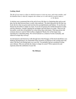 Looking Ahead

The life of every man is a diary in which he means to write one story, and writes another; and
his humblest hour is when he compares the volume as it is with what he vowed to make it.
                                                                    --J. M. Barrie

A minister once commented that at the end of every life there is a beginning-date and an end-
date, but the dash between these is really what mattered. The dash represents the life that was
lived, the love that was given and received, the accomplishments and failures. To see the end –
therein lies the ability to shape its course. If you do not possess the morbid fascination to daily
read the obituaries, consider opening the newspaper and look them over today. These are the
last public words that will probably be written about these individuals. What age picture did
someone choose to send in? Did it reflect a highpoint? Read a few of the longer ones,
searching for a cherished tribute. We will all amount to a column of words eventually, and
what do we hope they will say?

An introspective and interactive walk through more than 60 pages of this book should have you
thinking and beginning to act. Remember those moments of reflection in the rocking chair and
what it felt like to be looking back over your life. You probably had not considered writing
your obituary. Why not and take the chance to shape its course? Write expressively and
expressly about the celebration of your life.


                                       My Obituary




                                                69
 