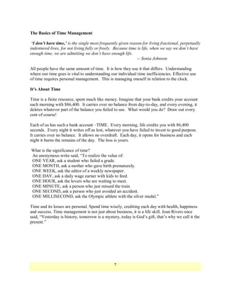 The Basics of Time Management

 ‘I don’t have time,’ is the single most frequently given reason for living fractional, perpetually
indentured lives, for not living fully or freely. Because time is life, when we say we don’t have
enough time, we are admitting we don’t have enough life.
                                                               -- Sonia Johnson

All people have the same amount of time. It is how they use it that differs. Understanding
where our time goes is vital to understanding our individual time inefficiencies. Effective use
of time requires personal management. This is managing oneself in relation to the clock.

It’s About Time

Time is a finite resource, spent much like money. Imagine that your bank credits your account
each morning with $86,400. It carries over no balance from day-to-day, and every evening, it
deletes whatever part of the balance you failed to use. What would you do? Draw out every
cent of course!

Each of us has such a bank account –TIME. Every morning, life credits you with 86,400
seconds. Every night it writes off as lost, whatever you have failed to invest to good purpose.
It carries over no balance. It allows no overdraft. Each day, it opens for business and each
night it burns the remains of the day. The loss is yours.

What is the significance of time?
An anonymous write said, ―To realize the value of:
ONE YEAR, ask a student who failed a grade.
ONE MONTH, ask a mother who gave birth prematurely.
ONE WEEK, ask the editor of a weekly newspaper.
ONE DAY, ask a daily wage earner with kids to feed.
ONE HOUR, ask the lovers who are waiting to meet.
ONE MINUTE, ask a person who just missed the train.
ONE SECOND, ask a person who just avoided an accident.
ONE MILLISECOND, ask the Olympic athlete with the silver medal.‖

Time and its losses are personal. Spend time wisely, crediting each day with health, happiness
and success. Time management is not just about business, it is a life skill. Joan Rivers once
said, ―Yesterday is history, tomorrow is a mystery, today is God‘s gift, that‘s why we call it the
present.‖




                                                7
 