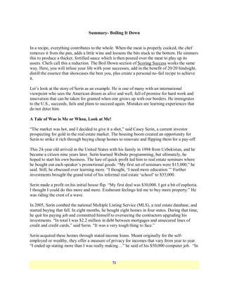 Summary- Boiling It Down


In a recipe, everything contributes to the whole. When the meat is properly cooked, the chef
removes it from the pan, adds a little wine and loosens the bits stuck to the bottom. He simmers
this to produce a thicker, fortified sauce which is then poured over the meat to play up its
assets. Chefs call this a reduction. The Boil Down section of Scoring Success works the same
way. Here, you will infuse your life with your successes, add in the benefit of 20/20 hindsight,
distill the essence that showcases the best you, plus create a personal no-fail recipe to achieve
it.

Let‘s look at the story of Serin as an example. He is one of many with an international
viewpoint who sees the American dream as alive and well, full of promise for hard work and
innovation that can be taken for granted when one grows up with our borders. He immigrates
to the U.S., succeeds, fails and plans to succeed again. Mistakes are learning experiences that
do not deter him.

A Tale of Woe is Me or Whoa, Look at Me!

―The market was hot, and I decided to give it a shot,‖ said Casey Serin, a current investor
prospecting for gold in the real estate market. The housing boom created an opportunity for
Serin to strike it rich through buying cheap homes to renovate and flipping them for a pay-off.

This 24-year old arrived in the United States with his family in 1994 from Uzbekistan, and he
became a citizen nine years later. Serin learned Website programming, but ultimately, he
hoped to start his own business. The lure of quick profit led him to real estate seminars where
he bought out each speaker‘s promotional goods. ―My first set of seminars were $15,000,‖ he
said. Still, he obsessed over learning more. ―I thought, ‗I need more education.‘‖ Further
investments brought the grand total of his informal real estate ‗school‘ to $35,000.

Serin made a profit on his initial house flip. ―My first deal was $30,000. I got a bit of euphoria.
I thought I could do this more and more. Exuberant feelings led me to buy more property.‖ He
was riding the crest of a wave.

In 2005, Serin combed the national Multiple Listing Service (MLS), a real estate database, and
started buying that fall. In eight months, he bought eight homes in four states. During that time,
he quit his paying job and committed himself to overseeing the contractors upgrading his
investments. ―In total I was $2.2 million in debt between mortgages and unsecured lines of
credit and credit cards,‖ said Serin. ―It was a very tough thing to face.‖

Serin acquired these homes through stated income loans. Meant originally for the self-
employed or wealthy, they offer a measure of privacy for incomes that vary from year to year.
―I ended up stating more than I was really making…‖ he said of his $50,000 computer job. ―In


                                                71
 