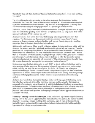the industry they call them 'liar loans‘ because the bank basically allows you to state anything
you want.‖

The price of this obscurity, according to Zach Gast an analyst for the mortgage lending
industry for the Center for Financial Research and Analysis, is, ―Borrowers were not required
to provide documentation of their income. They paid less in down payments. And they were
also allowed to have higher mortgage payments as a percentage of their income.‖
Serin said, ―It was fairly common to do stated income loans. I thought, well this must be a gray
area. It‘s kind of like speeding on the freeway. Everybody does it. As long as you do it within
reason, it‘s all right. Well, I crashed my car.‖
As any owner of a fixer-upper discovers, the fixing-up takes longer and costs more than
expected. The debts grew and the payments on the investments waned. Serin‘s ‗crash‘
occurred as the properties sat unfinished and the cash ran out. Despite interest in two of the
properties, four of the other six ended up in foreclosure.
Although his mailbox was filling up with collection notices, Serin decided to go public with his
situation. He set up a web-site – a fallback position to his original job and expertise. There he
posted his life, everything from photos of his properties to his financial numbers. ―There was a
time where I was embarrassed‖ he said, ―but after a while I decided, you know what? What‘s
there to be ashamed about? Successful people go through several of these, you know. Failure is
part of success.‖ And what started out as a place to dialogue to offer the lessons he learned
with others has turned into a possible job opportunity. ―The entrepreneur in me thought, 'Hey,
this is great. I can maybe leverage this into some other business later on.‘‖
Serin‘s story is not finished at this point in early 2007. In fact, it will not be finished until he
stops working at being a success. The computing industry is growing as more businesses go
online each day and need the services of gurus like Serin. His failure – and subsequent
education in mortgage finance – coupled with his computer savvy opens the door to business
opportunities as diverse addressing the niche software needs of the lending market to gaining a
certificate in Mortgage Finance that brokers balanced acquisitions in a sceptical housing
market.
As Serin discovered while staring into the abyss on the terrifying edge of the learning curve,
life is hardly over though it feels like it on those sleepless nights. Actually, that place is a
crossroads of opportunity, where the path is lit with the full clarity of hindsight as you embark
on further adventure. Go back to school, used your talents to consult, write a how-to book with
your wealth of experience gained, utilize your unique skills to gap in current business
practices. The list of what is possible is as big as your imagination and application of current or
acquirable education.

Summary- Infusing Success with Strength. Serin‘s successes lay with the support of family
making a life in the Land of Opportunity that many of us take for granted. He literally lived his
dreams by becoming a citizen, building skills and turning a profit right at the start. Being
teachable, brave, confident and focused produced a future that combined what he needed to
know as well as relying on existing expertise.


                                                 72
 