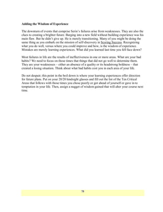 Adding the Wisdom of Experience

The downturn of events that comprise Serin‘s failures arise from weaknesses. They are also the
clues to creating a brighter future. Barging into a new field without building experience was his
main flaw. But he didn‘t give up. He is merely transitioning. Many of you might be doing the
same thing as you embark on the mission of self-discovery in Scoring Success. Recognizing
what you do well, versus where you could improve and how, is the wisdom of experience.
Mistakes are merely learning experiences. What did you learned last time you fell face down?

Most failures in life are the results of ineffectiveness in one or more areas. What are your bad
habits? We need to focus on those times that things that did not go well to determine them.
They are your weaknesses – either an absence of a quality or its headstrong boldness – that
created a losing situation. Think about what bad habits cost you in each area of your life.

Do not despair; this point in the boil down is where your learning experiences offer direction
for future plans. Put on your 20/20 hindsight glasses and fill out the list of the Ten Critical
Areas that follows with those times you chose poorly or got ahead of yourself or gave in to
temptation in your life. Then, assign a nugget of wisdom gained that will alter your course next
time.




                                                75
 