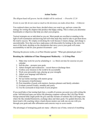 Action Tactics

The diligent hand will govern; but the slothful will be enslaved. -- Proverbs 12:24

Events in your life do not count as much as the decisions you make about them. --Unknown

You explored where you have been, decided where you want to go, and now comes the
strategy for writing the chapters that produce that happy ending. This is where you determine
benchmarks or objectives that help you chart your progress.

Tactical strategies are as individual as you are. Most people are excellent at standing in the
light of self-examination and knowing full well what steps they need to take to get them down
the road to success. We simply avoid doing the work because it means change, and change is
uncomfortable. Now that you have made peace with discomfort by looking in the mirror for
most of this book, deciding on the checkpoints that move you to your goals will create
accountability to and for your greatest investment – you!

Planning the process works, or as Peter Drucker quoted: ―What gets planned gets done.‖

Breaking the Addiction of Time Management Mediocrity – A 12-Step Plan

   1. Make time work for you by scheduling it – i.e. block out time for exercise on your
       calendar
   2. Sell the plan – promote your goals.
   3. Admit strengths and weaknesses – recruit them or discharge them
   4. Confess your missions to the world to be accountable
   5. Work your personality type, playing up your strengths
   6. Adjust your language and behavior
   7. Find mentors
   8. Set up routine meetings with mentor group
   9. Set measures of performance
   10. Post timetables of goals with mentors, business planners and family calendars
   11. Evaluate yourself weekly, monthly and yearly.
   12. Use the scorecards to keep track of your progress

If you need help or fear turning back here, a wealth of systems can assist you with writing the
script. Self-directed types can utilize life planning computer software like Life Plan Writer.
Group-centered folks might prefer the give and take formats of websites like LifeTango.com
where the like-minded brainstorm, exchange ideas and share goals. For guided direction, the
latest trend is life coaching where a hand-chosen mentor can walk one-on-one with you
through your goals and offer affirmation and concrete ways to score results.

The advantages of strategizing goals are many: effective use of time, removal of stumbling


                                               82
 