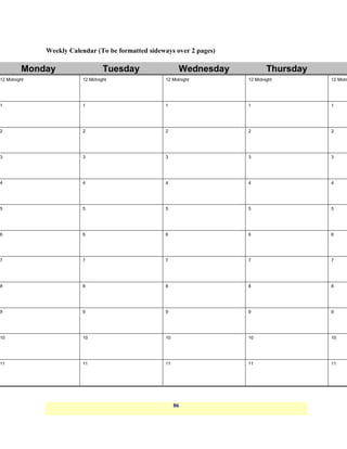 Weekly Calendar (To be formatted sideways over 2 pages)

         Monday                   Tuesday                 Wednesday             Thursday
12 Midnight              12 Midnight                12 Midnight         12 Midnight        12 Midn




1                        1                          1                   1                  1




2                        2                          2                   2                  2




3                        3                          3                   3                  3




4                        4                          4                   4                  4




5                        5                          5                   5                  5




6                        6                          6                   6                  6




7                        7                          7                   7                  7




8                        8                          8                   8                  8




9                        9                          9                   9                  9




10                       10                         10                  10                 10




11                       11                         11                  11                 11




                                                         86
 