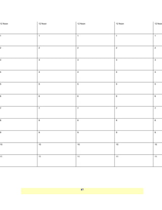 12 Noon   12 Noon   12 Noon   12 Noon   12 Noon




1         1         1         1         1




2         2         2         2         2




3         3         3         3         3




4         4         4         4         4




5         5         5         5         5




6         6         6         6         6




7         7         7         7         7




8         8         8         8         8




9         9         9         9         9




10        10        10        10        10




11        11        11        11        11




                         87
 