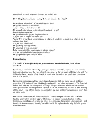 managing it so that it works for you and not against you.

First things first…Are you wasting the hours on your timesheet?

Do you have prime time TV‘s schedule memorized?
Do you set unrealistic deadlines?
Are you fatigued from busy work?
Do you delegate without giving others the authority to act?
Is your attitude negative?
Do you blame other people for your mistakes?
Are you able to forgive and move on?
When 45 % of our day is spent listening to others, do you listen to input from others to get it
right the first time?
Are you over committed?
Do you keep meetings short?
Do you stick to your priorities?
Is the phone a tool for keeping conversations focused?
Are you hiding behind piles of organized clutter?
Do you prioritize your daily activities?

Procrastination

The results of a five-year study on procrastination are available five years behind
schedule!

Piers Steel, a Canadian industrial psychologist, concluded in 2007, even by his own example
that procrastination is on the rise. In his 30-page study at the University of Calgary, he said, ―In
1978 only about 5 percent of the American public saw themselves as chronic procrastinators;
now it is 26 percent.‖

Procrastination is a reasonable worry with costly results. With too many ways to kill time –
television, Web-surfing, iPods, Blackberries and email – fun is just a click away. The financial
fallout adds up when the average cost of filing a delayed tax return is $400 and last-minute
credit purchases for holiday gifts rose five fold in the ten years ending in 2000. Who is wasting
all this time? 54 out of 100 chronic procrastinators are men, and the young are more likely than
the old to wait.

Procrastination creates other problems as well. ―People who procrastinate tend to be less
healthy, less wealthy and less happy,‖ Steel said. The causes of procrastination combine
temptation, immediacy, job worth, and belief in competency. Temptation is the siren call – and
its voice is louder than ever in today‘s world – and is the explanation for why the habit grows
worse over time.




                                                 9
 