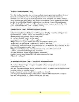 Merging Goal Setting with Reality

Now that you have taken the time to set personal and business goals and considered the steps
necessary to reach them, review the prompts below to see if your plan is realistic and
attainable. After making any necessary adjustments, share your plans with others – mentors,
family members and business associates integral to putting the track in motion and keeping it
moving forward. Inviting objective opinions from experienced friends while making sure
family is included in the picture as well as colleagues assures more success from Day 1. An
ounce of implementation is worth a pound of planning.

Review-Points to Ponder Before Getting Out of the Gate

Is there harmony between the Ten Critical Area goals – Overlap is ideal but pitting one area
against another is a priority conflict and tantamount to failure.
Does a common goal arise for you out of the whole?
Do you have the skills to achieve your goals?
Are cooperating people and connections in place?
Did you involve all of your mentor team in the preparation of the life plan?
Did you make the plan logical, comprehensive and brief as possible?
Are you being ambiguous, vague, or unrealistic just to write something down, but have no idea
how you will manage your action steps?
Did you commit the necessary preparation time to script achievable benchmarks?
Are there foreseeable problems you will encounter?
Have you done what you can to offset or work around them?
Are there creative ideas that could help in achieving your objectives?
 When will you begin?


Screen Goals with Power Filters – Knowledge, Money and Stamina

Do you have the knowledge, money and strength to achieve what you have set out to do?
Where are you lacking?
How will you make up for any deficits in education, money or support to achieve your dreams?
Is special training or school an option?
Are you physically healthy enough to accomplish your dreams?
Will the gym or military training or other stamina and mental discipline fit into your plan?
How will you incorporate all of these elements into your plan?




                                              92
 