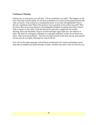 Contingency Planning

Chances are, at some point, you will utter, ―Uh oh, something‘s not right.‖ That happens in life
more often than smooth sailing. Do not look at problems as a reason to stop going forward with
what you desire. Look at them as a consideration point. Is my track still appropriate? Have I
left out a significant step? What is the quickest way to get back on the road to my goals? Who
do I know that can give me objective, knowledgeable feedback for getting from here to there?
Talk to experts in your field. Comb the Internet for innovative suggestions for trouble-
shooting. Stop your bad habits, forgive yourself and begin again right now. Do whatever it
takes. The basis for contingency planning is to anticipate problems, so they do not knock you
down. Plan on having problems. And if you do find yourself on the floor, get up, dust yourself
off and start all over again. Bursting into song is OK too.

Now, fill out the following pages with all these considerations for success and prudent action
steps that accomplish your goals through a weekly, monthly and yearly vision set down by you.




                                              93
 