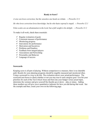 Ready to Score?

A wise son loves correction, but the senseless one heeds no rebuke. -- Proverbs 13:1

He who loves correction loves knowledge, but he who hates reproof is stupid. -- Proverbs 12:1

False scales are an abomination to the Lord, but a full weight is his delight. -- Proverbs 11:1

To make it all work, check these essentials:

      Regular evaluation of goals
      Consistent measure of performance
      Monitoring progress
      Innovations for performance
      Motivation and Incentives
      Problems and Penalties
      Feedback from integral players
      Associations and Networking
      Personality and Behavior
      Language of success



Scorecards

Keeping score is all part of playing. Without comparison to a measure, there is no chartable
path. Results for your planning programs should be tangibly measured and monitored often.
Using a scorecard is a way to do this. The evaluation shows your actual performance. The
scorecard uses boxes to check whether or not you stay true to each category goal. You list your
priorities for each of the Ten Critical Areas and then rate your budget versus actual input,
determine the variance and give yourself the thumbs up or down – plus or minus. Adding
these numbers up will give you a quantitative indicator for how you did during that week. See
the example and then, create your own on the following page.




                                               95
 