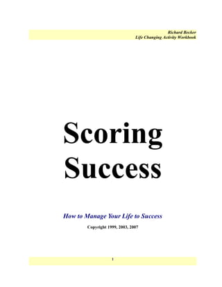 Richard Becker
                                Life Changing Activity Workbook




Scoring
Success
How to Manage Your Life to Success
        Copyright 1999, 2003, 2007




                    1
 