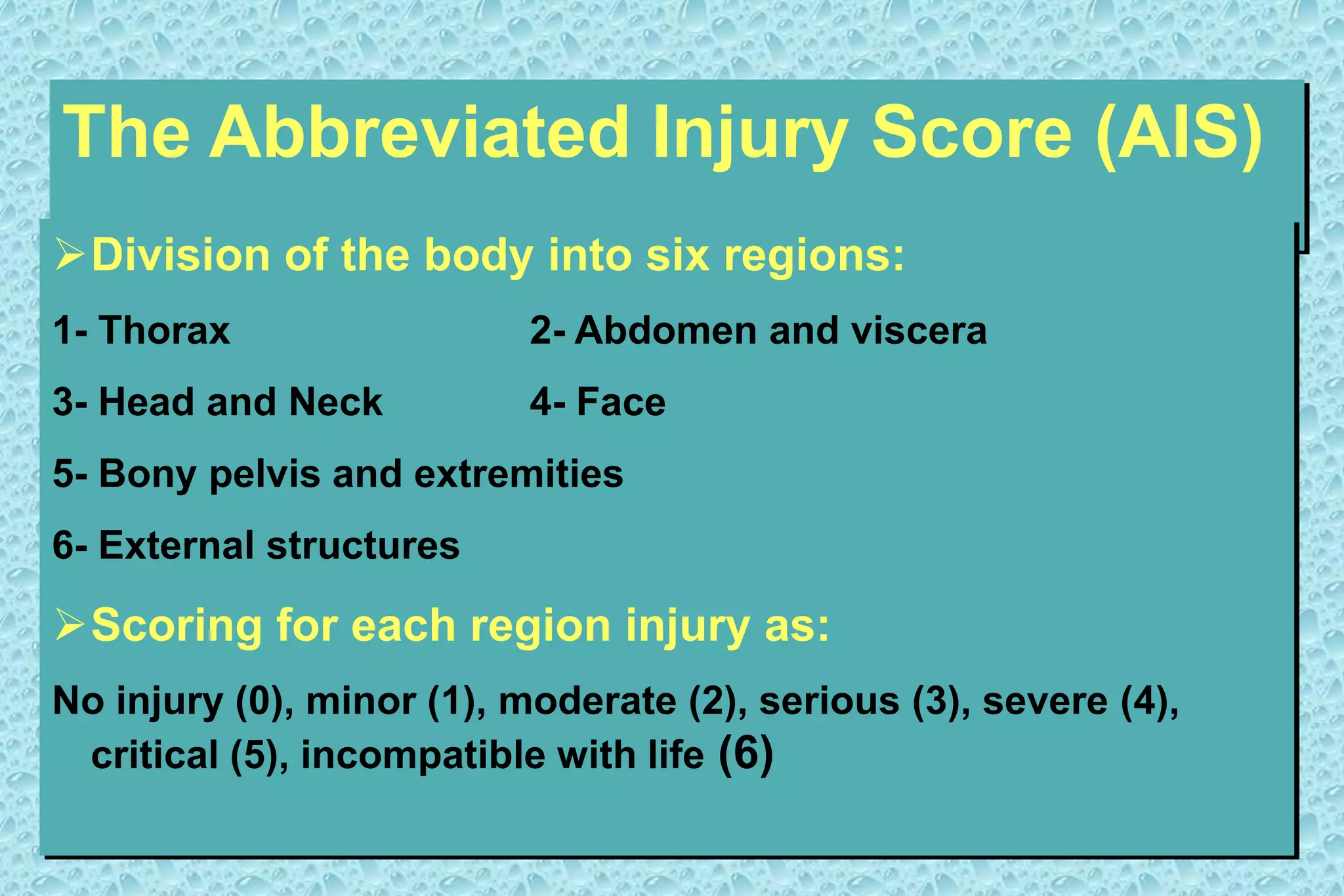The Abbreviated Injury Score (AIS)
Division of the body into six regions:
1- Thorax 2- Abdomen and viscera
3- Head and Neck 4- Face
5- Bony pelvis and extremities
6- External structures
Scoring for each region injury as:
No injury (0), minor (1), moderate (2), serious (3), severe (4),
critical (5), incompatible with life (6)
 