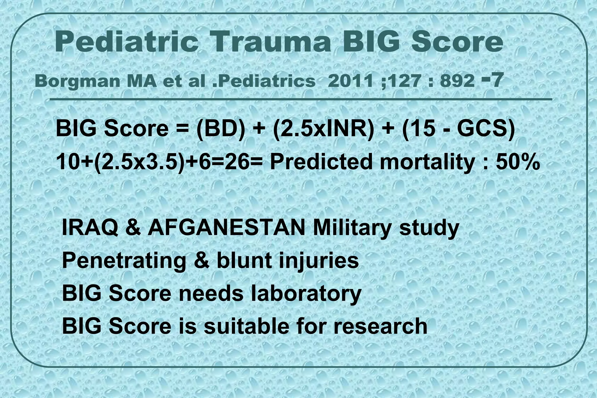 Pediatric Trauma BIG Score
Borgman MA et al .Pediatrics 2011 ;127 : 892 -7
BIG Score = (BD) + (2.5xINR) + (15 - GCS)
10+(2.5x3.5)+6=26= Predicted mortality : 50%
IRAQ & AFGANESTAN Military study
Penetrating & blunt injuries
BIG Score needs laboratory
BIG Score is suitable for research
 