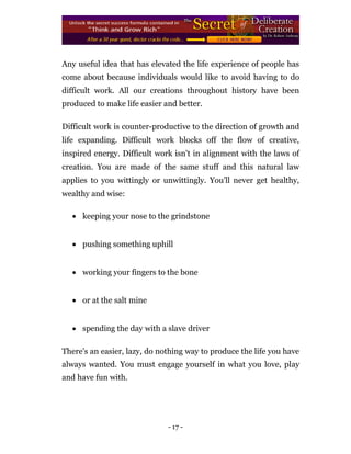 Any useful idea that has elevated the life experience of people has
come about because individuals would like to avoid having to do
difficult work. All our creations throughout history have been
produced to make life easier and better.

Difficult work is counter-productive to the direction of growth and
life expanding. Difficult work blocks off the flow of creative,
inspired energy. Difficult work isn't in alignment with the laws of
creation. You are made of the same stuff and this natural law
applies to you wittingly or unwittingly. You'll never get healthy,
wealthy and wise:

     keeping your nose to the grindstone 



     pushing something uphill 



     working your fingers to the bone 



     or at the salt mine 



     spending the day with a slave driver 

There's an easier, lazy, do nothing way to produce the life you have
always wanted. You must engage yourself in what you love, play
and have fun with.




                               - 17 -
 