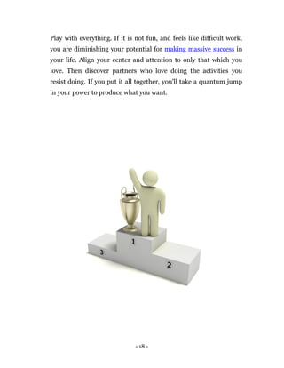 Play with everything. If it is not fun, and feels like difficult work,
you are diminishing your potential for making massive success in
your life. Align your center and attention to only that which you
love. Then discover partners who love doing the activities you
resist doing. If you put it all together, you'll take a quantum jump
in your power to produce what you want.




                               - 18 -
 