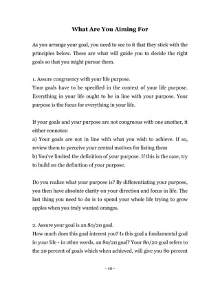 - 10 -
What Are You Aiming For
As you arrange your goal, you need to see to it that they stick with the
principles below. These are what will guide you to decide the right
goals so that you might pursue them.
1. Assure congruency with your life purpose.
Your goals have to be specified in the context of your life purpose.
Everything in your life ought to be in line with your purpose. Your
purpose is the focus for everything in your life.
If your goals and your purpose are not congruous with one another, it
either connotes:
a) Your goals are not in line with what you wish to achieve. If so,
review them to perceive your central motives for listing them
b) You've limited the definition of your purpose. If this is the case, try
to build on the definition of your purpose.
Do you realize what your purpose is? By differentiating your purpose,
you then have absolute clarity on your direction and focus in life. The
last thing you need to do is to spend your whole life trying to grow
apples when you truly wanted oranges.
2. Assure your goal is an 80/20 goal.
How much does this goal interest you? Is this goal a fundamental goal
in your life - in other words, an 80/20 goal? Your 80/20 goal refers to
the 20 percent of goals which when achieved, will give you 80 percent
 