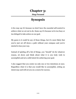 - 12 -
Chapter 3:
Stay Focused
Synopsis
A few may say it's because we don't have the essential self-control to
achieve what we set out to do. Some say it's because we're too busy or
too deluged to take action on our goal.
My guess is it could be any of those things, but it's more likely that
you've just set off down a path without your compass and you've
started to lose your way.
Instead of spieling off a list of things, you "should" do for whatever
reason, sit down and think about what it is you truly wish to
accomplish and set a solid intent for achieving your goal.
I also suggest that you center on only one or two intentions at once.
Regardless what it is that you would like to accomplish, setting an
intent may and will set you on a course for success.
 