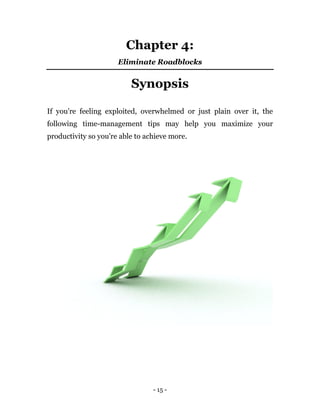 - 15 -
Chapter 4:
Eliminate Roadblocks
Synopsis
If you're feeling exploited, overwhelmed or just plain over it, the
following time-management tips may help you maximize your
productivity so you're able to achieve more.
 