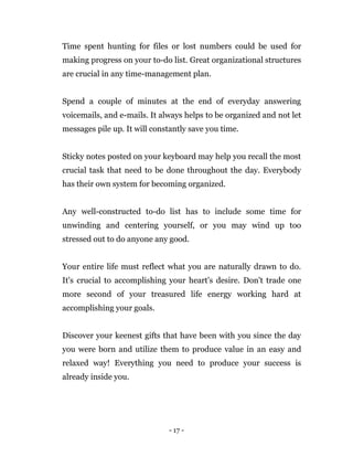 - 17 -
Time spent hunting for files or lost numbers could be used for
making progress on your to-do list. Great organizational structures
are crucial in any time-management plan.
Spend a couple of minutes at the end of everyday answering
voicemails, and e-mails. It always helps to be organized and not let
messages pile up. It will constantly save you time.
Sticky notes posted on your keyboard may help you recall the most
crucial task that need to be done throughout the day. Everybody
has their own system for becoming organized.
Any well-constructed to-do list has to include some time for
unwinding and centering yourself, or you may wind up too
stressed out to do anyone any good.
Your entire life must reflect what you are naturally drawn to do.
It's crucial to accomplishing your heart's desire. Don't trade one
more second of your treasured life energy working hard at
accomplishing your goals.
Discover your keenest gifts that have been with you since the day
you were born and utilize them to produce value in an easy and
relaxed way! Everything you need to produce your success is
already inside you.
 