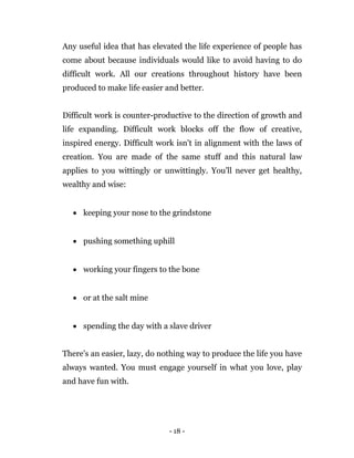 - 18 -
Any useful idea that has elevated the life experience of people has
come about because individuals would like to avoid having to do
difficult work. All our creations throughout history have been
produced to make life easier and better.
Difficult work is counter-productive to the direction of growth and
life expanding. Difficult work blocks off the flow of creative,
inspired energy. Difficult work isn't in alignment with the laws of
creation. You are made of the same stuff and this natural law
applies to you wittingly or unwittingly. You'll never get healthy,
wealthy and wise:
 keeping your nose to the grindstone
 pushing something uphill
 working your fingers to the bone
 or at the salt mine
 spending the day with a slave driver
There's an easier, lazy, do nothing way to produce the life you have
always wanted. You must engage yourself in what you love, play
and have fun with.
 