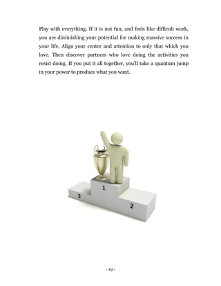 - 19 -
Play with everything. If it is not fun, and feels like difficult work,
you are diminishing your potential for making massive success in
your life. Align your center and attention to only that which you
love. Then discover partners who love doing the activities you
resist doing. If you put it all together, you'll take a quantum jump
in your power to produce what you want.
 