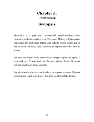 - 20 -
Chapter 5:
What Can Help
Synopsis
Motivation is a great deal badmouthed, over-franchised, over-
promoted, and misconceived term. The word, ‘Motive’ is delineated as
that within the individual, rather than outside, which incites him or
her to action; an idea, need, emotion, or organic state that cues to
action.
For each one of your goals, make a habit to repeat again and again, “‘I
want to-I can,’ ‘I want to-I can.’ Devise a simple, fresh affirmative
self-talk vocabulary about yourself.
Pay attention to whether you’re driven to impress others or if you’re
very inspired to get something. (And then lean toward the latter).
 