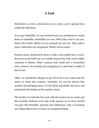 - 21 -
A Tool
Motivation is a force, which moves us to action, and it springs from
within the individual.
If you get ‘butterflies’ in your stomach prior to a performance, accept
them as butterflies. Butterflies are nice. When they start to eat you,
they're like moths. Moths in your stomach are not nice. They induce
ulcers. Butterflies are exceptional. Moths? Not so much.
Positive stress, produced by desire, is like a bow pulled taut to move
the arrow to the bull’s-eye. In a totally tension-free state, you're either
comatose or lifeless. What a person truly needs isn't a tensionless
state, however the striving and struggling for a goal that's worthy of
him or her.
Often, we mistakenly attempt to get rid of all of our wants and the
stress we think they produce. Unluckily, it’s not the desires that
produce the damaging stress, it’s the dread and doubt and worry and
attachment that brings on the negative stress.
The hurdle is to hold the bow taut with the tension of our wants and
then joyfully celebrate every step of the process as we move toward
our goal with flexibility, patience and enthusiasm. And, re-orienting
our relationship to fear is always an exceptional thing.
 