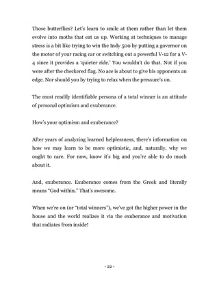 - 22 -
Those butterflies? Let’s learn to smile at them rather than let them
evolve into moths that eat us up. Working at techniques to manage
stress is a bit like trying to win the Indy 500 by putting a governor on
the motor of your racing car or switching out a powerful V-12 for a V-
4 since it provides a ‘quieter ride.’ You wouldn’t do that. Not if you
were after the checkered flag. No ace is about to give his opponents an
edge. Nor should you by trying to relax when the pressure’s on.
The most readily identifiable persona of a total winner is an attitude
of personal optimism and exuberance.
How’s your optimism and exuberance?
After years of analyzing learned helplessness, there's information on
how we may learn to be more optimistic, and, naturally, why we
ought to care. For now, know it’s big and you're able to do much
about it.
And, exuberance. Exuberance comes from the Greek and literally
means “God within.” That’s awesome.
When we’re on (or “total winners”), we’ve got the higher power in the
house and the world realizes it via the exuberance and motivation
that radiates from inside!
 