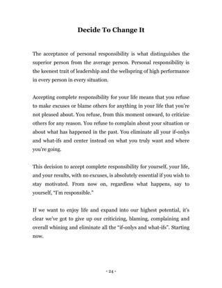 - 24 -
Decide To Change It
The acceptance of personal responsibility is what distinguishes the
superior person from the average person. Personal responsibility is
the keenest trait of leadership and the wellspring of high performance
in every person in every situation.
Accepting complete responsibility for your life means that you refuse
to make excuses or blame others for anything in your life that you’re
not pleased about. You refuse, from this moment onward, to criticize
others for any reason. You refuse to complain about your situation or
about what has happened in the past. You eliminate all your if-onlys
and what-ifs and center instead on what you truly want and where
you're going.
This decision to accept complete responsibility for yourself, your life,
and your results, with no excuses, is absolutely essential if you wish to
stay motivated. From now on, regardless what happens, say to
yourself, “I'm responsible.”
If we want to enjoy life and expand into our highest potential, it’s
clear we’ve got to give up our criticizing, blaming, complaining and
overall whining and eliminate all the “if-onlys and what-ifs”. Starting
now.
 