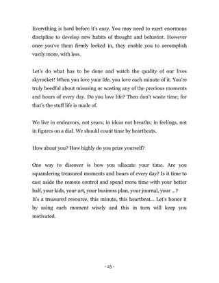 - 25 -
Everything is hard before it's easy. You may need to exert enormous
discipline to develop new habits of thought and behavior. However
once you've them firmly locked in, they enable you to accomplish
vastly more, with less.
Let’s do what has to be done and watch the quality of our lives
skyrocket! When you love your life, you love each minute of it. You're
truly heedful about misusing or wasting any of the precious moments
and hours of every day. Do you love life? Then don't waste time; for
that’s the stuff life is made of.
We live in endeavors, not years; in ideas not breaths; in feelings, not
in figures on a dial. We should count time by heartbeats.
How about you? How highly do you prize yourself?
One way to discover is how you allocate your time. Are you
squandering treasured moments and hours of every day? Is it time to
cast aside the remote control and spend more time with your better
half, your kids, your art, your business plan, your journal, your …?
It’s a treasured resource, this minute, this heartbeat… Let’s honor it
by using each moment wisely and this in turn will keep you
motivated.
 