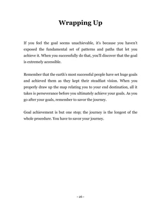 - 26 -
Wrapping Up
If you feel the goal seems unachievable, it's because you haven’t
exposed the fundamental set of patterns and paths that let you
achieve it. When you successfully do that, you'll discover that the goal
is extremely accessible.
Remember that the earth’s most successful people have set huge goals
and achieved them as they kept their steadfast vision. When you
properly draw up the map relating you to your end destination, all it
takes is perseverance before you ultimately achieve your goals. As you
go after your goals, remember to savor the journey.
Goal achievement is but one stop; the journey is the longest of the
whole procedure. You have to savor your journey.
 