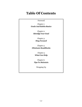 - 3 -
Table Of Contents
Foreword
Chapter 1:
Goals And Habits Basics
Chapter 2:
Identify Your Goal
Chapter 3:
Stay Focused
Chapter 4:
Eliminate Roadblocks
Chapter 5:
What Can Help
Chapter 6:
Tips To Maintain
Wrapping Up
 