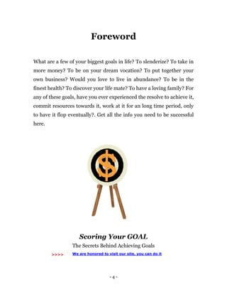 - 4 -
Foreword
What are a few of your biggest goals in life? To slenderize? To take in
more money? To be on your dream vocation? To put together your
own business? Would you love to live in abundance? To be in the
finest health? To discover your life mate? To have a loving family? For
any of these goals, have you ever experienced the resolve to achieve it,
commit resources towards it, work at it for an long time period, only
to have it flop eventually?. Get all the info you need to be successful
here.
Scoring Your GOAL
The Secrets Behind Achieving Goals
>>>> We are honored to visit our site, you can do it
 
