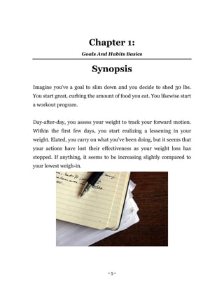 - 5 -
Chapter 1:
Goals And Habits Basics
Synopsis
Imagine you've a goal to slim down and you decide to shed 30 lbs.
You start great, curbing the amount of food you eat. You likewise start
a workout program.
Day-after-day, you assess your weight to track your forward motion.
Within the first few days, you start realizing a lessening in your
weight. Elated, you carry on what you've been doing, but it seems that
your actions have lost their effectiveness as your weight loss has
stopped. If anything, it seems to be increasing slightly compared to
your lowest weigh-in.
 
