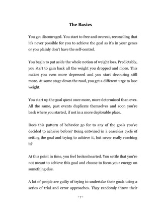 - 7 -
The Basics
You get discouraged. You start to free and overeat, reconciling that
it's never possible for you to achieve the goal as it's in your genes
or you plainly don't have the self-control.
You begin to put aside the whole notion of weight loss. Predictably,
you start to gain back all the weight you dropped and more. This
makes you even more depressed and you start devouring still
more. At some stage down the road, you get a different urge to lose
weight.
You start up the goal quest once more, more determined than ever.
All the same, past events duplicate themselves and soon you're
back where you started, if not in a more deplorable place.
Does this pattern of behavior go for to any of the goals you've
decided to achieve before? Being entwined in a ceaseless cycle of
setting the goal and trying to achieve it, but never really reaching
it?
At this point in time, you feel brokenhearted. You settle that you're
not meant to achieve this goal and choose to focus your energy on
something else.
A lot of people are guilty of trying to undertake their goals using a
series of trial and error approaches. They randomly throw their
 