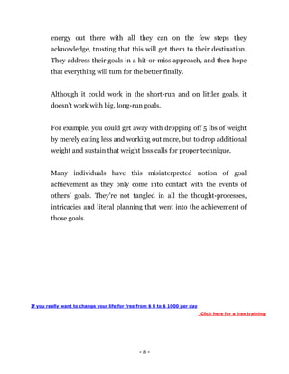 - 8 -
energy out there with all they can on the few steps they
acknowledge, trusting that this will get them to their destination.
They address their goals in a hit-or-miss approach, and then hope
that everything will turn for the better finally.
Although it could work in the short-run and on littler goals, it
doesn't work with big, long-run goals.
For example, you could get away with dropping off 5 lbs of weight
by merely eating less and working out more, but to drop additional
weight and sustain that weight loss calls for proper technique.
Many individuals have this misinterpreted notion of goal
achievement as they only come into contact with the events of
others’ goals. They're not tangled in all the thought-processes,
intricacies and literal planning that went into the achievement of
those goals.
If you really want to change your life for free from $ 0 to $ 1000 per day
Click here for a free training
 