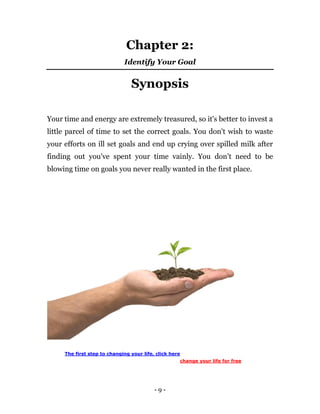 - 9 -
Chapter 2:
Identify Your Goal
Synopsis
Your time and energy are extremely treasured, so it's better to invest a
little parcel of time to set the correct goals. You don't wish to waste
your efforts on ill set goals and end up crying over spilled milk after
finding out you've spent your time vainly. You don't need to be
blowing time on goals you never really wanted in the first place.
The first step to changing your life, click here
change your life for free
 
