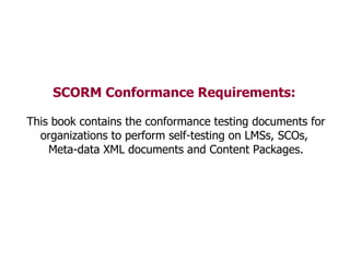 SCORM Conformance Requirements:   This book contains the conformance testing documents for organizations to perform self-t...